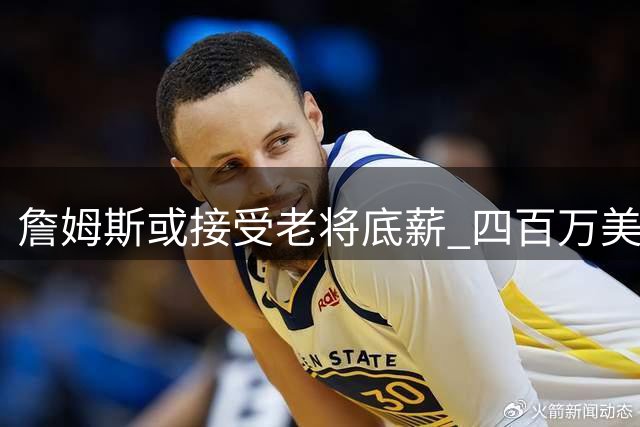 詹姆斯或接受老将底薪 四百万美元合同引热议